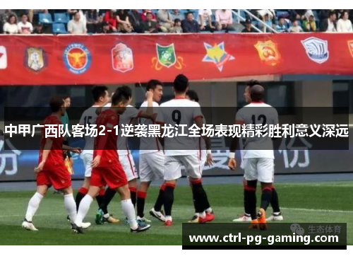 中甲广西队客场2-1逆袭黑龙江全场表现精彩胜利意义深远 中甲广西队客场2-1逆袭黑龙江全场表现精彩胜利意义深远