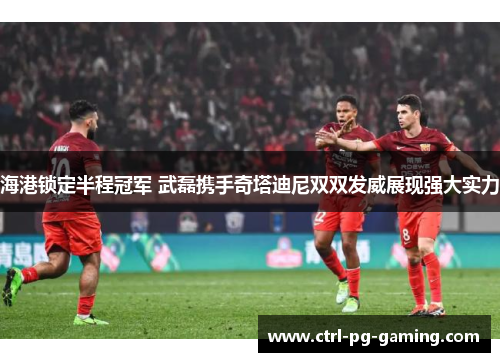 海港锁定半程冠军 武磊携手奇塔迪尼双双发威展现强大实力