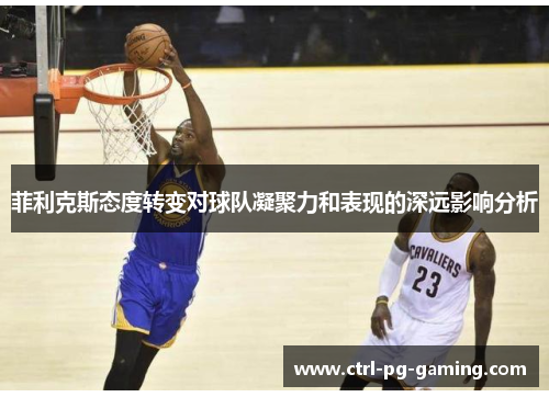 菲利克斯态度转变对球队凝聚力和表现的深远影响分析 菲利克斯态度转变对球队凝聚力和表现的深远影响分析