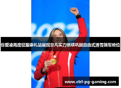 谷爱凌再度征服崇礼站展现非凡实力继续巩固自由式滑雪领军地位