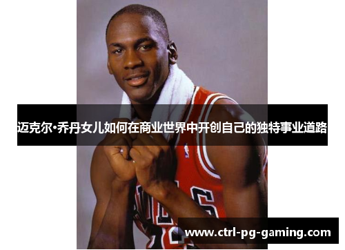 迈克尔·乔丹女儿如何在商业世界中开创自己的独特事业道路