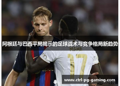 阿根廷与巴西平局揭示的足球战术与竞争格局新趋势