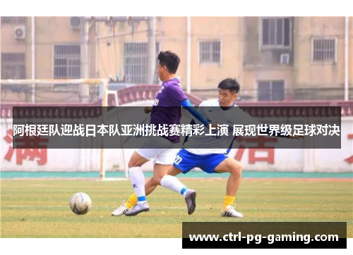 阿根廷队迎战日本队亚洲挑战赛精彩上演 展现世界级足球对决 阿根廷队迎战日本队亚洲挑战赛精彩上演 展现世界级足球对决