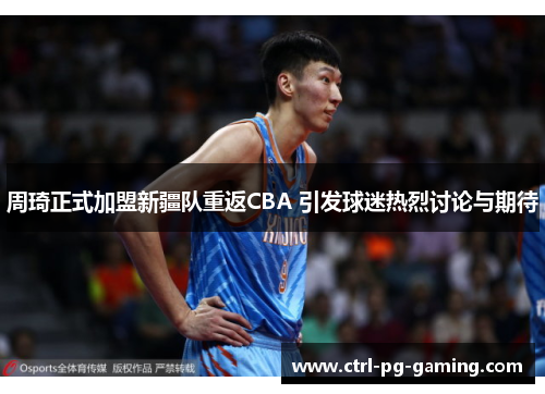 周琦正式加盟新疆队重返CBA 引发球迷热烈讨论与期待