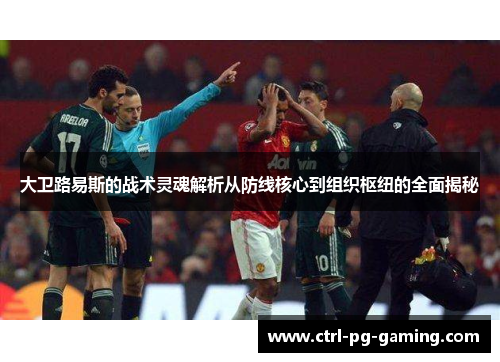 大卫路易斯的战术灵魂解析从防线核心到组织枢纽的全面揭秘