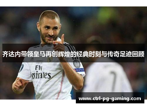 齐达内带领皇马再创辉煌的经典时刻与传奇足迹回顾
