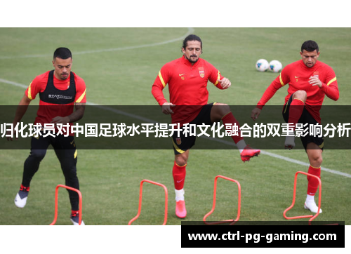 归化球员对中国足球水平提升和文化融合的双重影响分析 归化球员对中国足球水平提升和文化融合的双重影响分析
