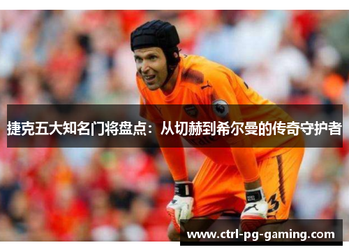 捷克五大知名门将盘点:从切赫到希尔曼的传奇守护者 捷克五大知名门将盘点:从切赫到希尔曼的传奇守护者