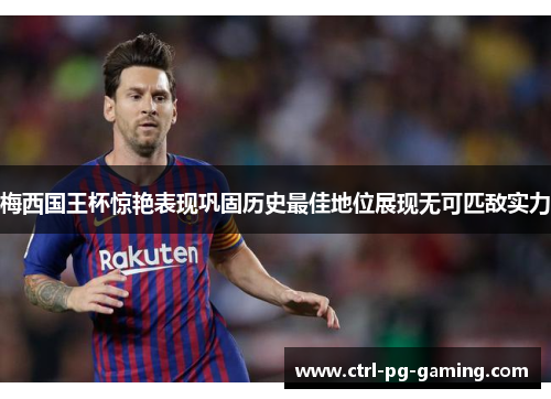 梅西国王杯惊艳表现巩固历史最佳地位展现无可匹敌实力