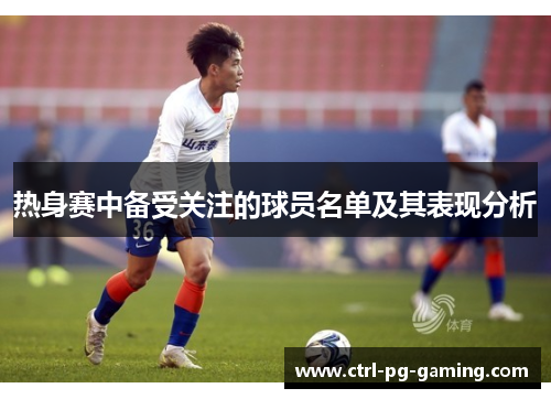 热身赛中备受关注的球员名单及其表现分析 热身赛中备受关注的球员名单及其表现分析