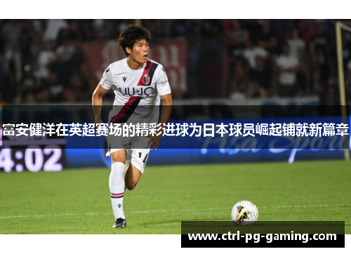 富安健洋在英超赛场的精彩进球为日本球员崛起铺就新篇章