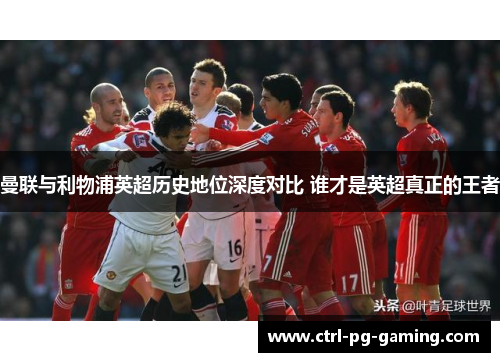 曼联与利物浦英超历史地位深度对比 谁才是英超真正的王者 曼联与利物浦英超历史地位深度对比 谁才是英超真正的王者